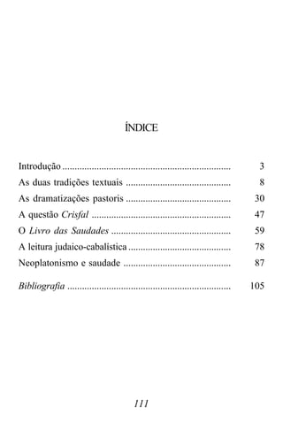 111
ÍNDICE
Introdução ..................................................................... 3
As duas tradições textuais ........................................... 8
As dramatizações pastoris ........................................... 30
A questão Crisfal ......................................................... 47
O Livro das Saudades ................................................. 59
A leitura judaico-cabalística .......................................... 78
Neoplatonismo e saudade ............................................ 87
Bibliografia ................................................................... 105
 