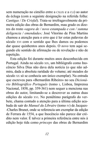 12
sem numeração no cimélio entre a CXLIX e a CLI) ao autor
da écloga (com a seguinte designação na referida folha:
Cantigas / De Crisfal). Trata-se irrefragavelmente da pri-
meira edição das obras de Bernardim, mau grado os dize-
res do rosto «agora de / novo estampada e con / summa
deligencia / emendada»; José Vitorino de Pina Martins
chamou a atenção para o erro que é ler estas palavras do
século XVI com o sentido que lhes damos ou podemos
dar quase quinhentos anos depois. O novo tem aqui se-
gundo ele sentido de afirmação ou de revelação e não de
repetição.
Esta edição foi durante muitos anos desconhecida em
Portugal. Ainda no século XIX, um bibliógrafo como Ino-
cêncio Silva Dias não dava dela notícia (o que não ad-
mira, dada a absoluta raridade do volume; até meados do
século XX só se conhecia um único exemplar). Na entrada
que escreveu para «Bernardim Ribeiro» no seu Dicioná-
rio Bibliográfico Português (tomo I, Lisboa, Imprensa
Nacional, 1858, pp. 359-361) nem sequer a menciona nas
obras do autor, limitando-se a descrever as outras duas
edições do século XVI. No penúltimo parágrafo do ver-
bete, chama contudo a atenção para a última edição aca-
bada de sair do Manuel du Libraire (tomo IV) de Jacques-
-Charles Brunet, onde se referencia um exemplar da edição
de Ferrara de 1554, a que Inocêncio não parece dar cré-
dito nem valor. É talvez a primeira referência entre nós à
edição hoje tida como princeps das obras de Bernardim
 