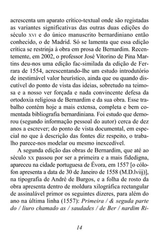 14
acrescenta um aparato crítico-textual onde são registadas
as variantes significativas das outras duas edições do
século XVI e do único manuscrito bernardiniano então
conhecido, o de Madrid. Só se lamenta que essa edição
crítica se restrinja à obra em prosa de Bernardim. Recen-
temente, em 2002, o professor José Vitorino de Pina Mar-
tins deu-nos uma edição fac-similada da edição de Fer-
rara de 1554, acrescentando-lhe um estudo introdutório
de inestimável valor heurístico, ainda que ou quando dis-
cutível do ponto de vista das ideias, sobretudo na teimo-
sa e a nosso ver forçada e nada convincente defesa da
ortodoxia religiosa de Bernardim e da sua obra. Esse tra-
balho contém hoje a mais extensa, completa e bem co-
mentada bibliografia bernardiniana. Foi estudo que demo-
rou (segundo informação pessoal do autor) cerca de dez
anos a escrever; do ponto de vista documental, em espe-
cial no que à descrição das fontes diz respeito, o traba-
lho parece-nos modelar ou mesmo inexcedível.
A segunda edição das obras de Bernardim, que até ao
século XX passou por ser a primeira e a mais fidedigna,
apareceu na cidade portuguesa de Évora, em 1557 [o cólo-
fon apresenta a data de 30 de Janeiro de 1558 (M.D.lviij)],
na tipografia de André de Burgos, e a folha de rosto da
obra apresenta dentro de moldura xilográfica rectangular
de assinalável primor os seguintes dizeres, para além do
ano na última linha (1557): Primeira / & seguda parte
do / liuro chamado as / saudades / de Ber / nardim Ri-
 