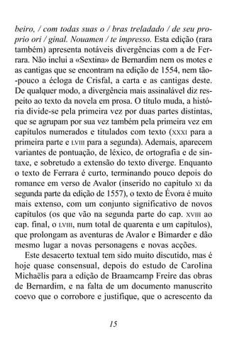 15
beiro, / com todas suas o / bras treladado / de seu pro-
prio ori / ginal. Nouamen / te impresso. Esta edição (rara
também) apresenta notáveis divergências com a de Fer-
rara. Não inclui a «Sextina» de Bernardim nem os motes e
as cantigas que se encontram na edição de 1554, nem tão-
-pouco a écloga de Crisfal, a carta e as cantigas deste.
De qualquer modo, a divergência mais assinalável diz res-
peito ao texto da novela em prosa. O título muda, a histó-
ria divide-se pela primeira vez por duas partes distintas,
que se agrupam por sua vez também pela primeira vez em
capítulos numerados e titulados com texto (XXXI para a
primeira parte e LVIII para a segunda). Ademais, aparecem
variantes de pontuação, de léxico, de ortografia e de sin-
taxe, e sobretudo a extensão do texto diverge. Enquanto
o texto de Ferrara é curto, terminando pouco depois do
romance em verso de Avalor (inserido no capítulo XI da
segunda parte da edição de 1557), o texto de Évora é muito
mais extenso, com um conjunto significativo de novos
capítulos (os que vão na segunda parte do cap. XVIII ao
cap. final, o LVIII, num total de quarenta e um capítulos),
que prolongam as aventuras de Avalor e Bimarder e dão
mesmo lugar a novas personagens e novas acções.
Este desacerto textual tem sido muito discutido, mas é
hoje quase consensual, depois do estudo de Carolina
Michaëlis para a edição de Braamcamp Freire das obras
de Bernardim, e na falta de um documento manuscrito
coevo que o corrobore e justifique, que o acrescento da
 