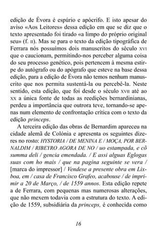 16
edição de Évora é espúrio e apócrifo. E isto apesar do
aviso «Aos Leitores» dessa edição em que se diz que o
texto apresentado foi tirado «a limpo do próprio original
seu» (f. II). Mas se para o texto da edição tipográfica de
Ferrara nós possuímos dois manuscritos do século XVI
que o caucionam, permitindo-nos perceber alguma coisa
do seu processo genético, pois pertencem à mesma estir-
pe do autógrafo ou do apógrafo que esteve na base dessa
edição, para a edição de Évora não temos nenhum manus-
crito que nos permita sustentá-la ou percebê-la. Neste
sentido, esta edição, que foi desde o século XVII até ao
XX a única fonte de todas as reedições bernardinianas,
perdeu a importância que outrora teve, tornando-se ape-
nas num elemento de confrontação crítica com o texto da
edição princeps.
A terceira edição das obras de Bernardim apareceu na
cidade alemã de Colónia e apresenta os seguintes dize-
res no rosto: HYSTORIA / DE MENINA E / MOÇA, POR BER-
NALDIM / RIBEYRO AGORA DE NO / uo estampada, e cõ
summa deli / gencia emendada. / E assi alguas Eglogas
suas com ho mais / que na pagina seguinte se vera /
[marca do impressor] / Vendese a presente obra em Lix-
boa, em / casa de Francisco Grafeo, acabouse / de impri-
mir a 20 de Março, / de 1559 annos. Esta edição repete
a de Ferrara, com pequenas mas numerosas alterações,
que não mexem todavia com a estrutura do texto. A edi-
ção de 1559, subsidiária da princeps, é conhecida como
 
