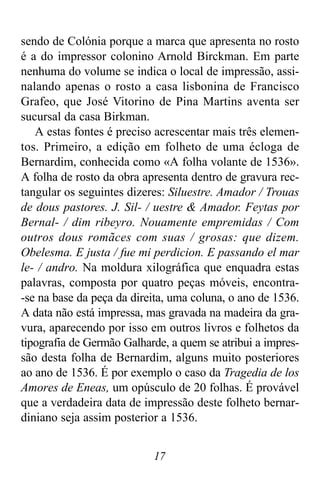 17
sendo de Colónia porque a marca que apresenta no rosto
é a do impressor colonino Arnold Birckman. Em parte
nenhuma do volume se indica o local de impressão, assi-
nalando apenas o rosto a casa lisbonina de Francisco
Grafeo, que José Vitorino de Pina Martins aventa ser
sucursal da casa Birkman.
A estas fontes é preciso acrescentar mais três elemen-
tos. Primeiro, a edição em folheto de uma écloga de
Bernardim, conhecida como «A folha volante de 1536».
A folha de rosto da obra apresenta dentro de gravura rec-
tangular os seguintes dizeres: Siluestre. Amador / Trouas
de dous pastores. J. Sil- / uestre & Amador. Feytas por
Bernal- / dim ribeyro. Nouamente empremidas / Com
outros dous romãces com suas / grosas: que dizem.
Obelesma. E justa / fue mi perdicion. E passando el mar
le- / andro. Na moldura xilográfica que enquadra estas
palavras, composta por quatro peças móveis, encontra-
-se na base da peça da direita, uma coluna, o ano de 1536.
A data não está impressa, mas gravada na madeira da gra-
vura, aparecendo por isso em outros livros e folhetos da
tipografia de Germão Galharde, a quem se atribui a impres-
são desta folha de Bernardim, alguns muito posteriores
ao ano de 1536. É por exemplo o caso da Tragedia de los
Amores de Eneas, um opúsculo de 20 folhas. É provável
que a verdadeira data de impressão deste folheto bernar-
diniano seja assim posterior a 1536.
 