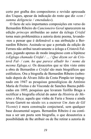 19
certo por gralha dos compositores e revisão apressada
dos Usques, apesar da indicação do rosto que diz «con /
summa deligencia / emendada»).
O facto de seis importantes composições em verso do
Bernardim Ribeiro do Cancioneiro Geral aparecerem na
edição princeps atribuídas ao autor da écloga Crisfal
torna mais problemática a autoria deste poema, levando-
-nos a pensar que é defensável a sua atribuição a Ber-
nardim Ribeiro. Assinale-se que a portada da edição de
Ferrara não atribui taxativamente a écloga a Cristovã Fal-
cam, jogando apenas de modo imaginoso com a hipótese
(«Egloga chamada Crisfal / … / Que dizem ser de Cris-
tovã Fal- / cam. ho que parece alludir ho / nome da
mesma Egloga.»). Os desacertos que se têm visto entre
a obra de Bernardim e Crisfal são mais biográficos que
estilísticos. Ora a biografia de Bernardim Ribeiro (sobre-
tudo depois de Álvaro Júlio da Costa Pimpão ter impug-
nado em 1947 as pesquisas genealógicas de António
Maria de Freitas e do Visconde de Sanches Baena publi-
cadas em 1895, pesquisas que levaram Teófilo Braga a
rectificar a biografia oficial do autor da História de Me-
nina e Moça, aquela que vinha de Faria e Sousa e ainda
levara Garrett no século XIX a escrever Um Auto de Gil
Vicente) é mera construção conjectural, sem qualquer
base documental segura. Bernardim Ribeiro é ou conti-
nua a ser um poeta sem biografia, o que desautoriza a
possibilidade de lhe atribuir ou de lhe retirar a autoria de
 