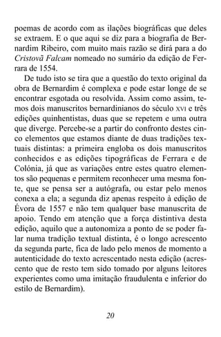 20
poemas de acordo com as ilações biográficas que deles
se extraem. E o que aqui se diz para a biografia de Ber-
nardim Ribeiro, com muito mais razão se dirá para a do
Cristovã Falcam nomeado no sumário da edição de Fer-
rara de 1554.
De tudo isto se tira que a questão do texto original da
obra de Bernardim é complexa e pode estar longe de se
encontrar esgotada ou resolvida. Assim como assim, te-
mos dois manuscritos bernardinianos do século XVI e três
edições quinhentistas, duas que se repetem e uma outra
que diverge. Percebe-se a partir do confronto destes cin-
co elementos que estamos diante de duas tradições tex-
tuais distintas: a primeira engloba os dois manuscritos
conhecidos e as edições tipográficas de Ferrara e de
Colónia, já que as variações entre estes quatro elemen-
tos são pequenas e permitem reconhecer uma mesma fon-
te, que se pensa ser a autógrafa, ou estar pelo menos
conexa a ela; a segunda diz apenas respeito à edição de
Évora de 1557 e não tem qualquer base manuscrita de
apoio. Tendo em atenção que a força distintiva desta
edição, aquilo que a autonomiza a ponto de se poder fa-
lar numa tradição textual distinta, é o longo acrescento
da segunda parte, fica de lado pelo menos de momento a
autenticidade do texto acrescentado nesta edição (acres-
cento que de resto tem sido tomado por alguns leitores
experientes como uma imitação fraudulenta e inferior do
estilo de Bernardim).
 