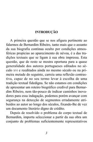 3
INTRODUÇÃO
A primeira questão que se nos afigura pertinente ao
falarmos de Bernardim Ribeiro, tanto mais que o assunto
da sua biografia continua oculto por condições atmos-
féricas propícias ao aparecimento de névoa, é a das tra-
dições textuais que se ligam à sua obra impressa. Esta
questão, que de resto se mostra oportuna para a quase
generalidade dos autores portugueses editados no sé-
culo XVI e reeditados ainda no mesmo século ou na pri-
meira metade do seguinte, carreia uma reflexão contras-
tiva, capaz de no seu termo levar à escolha de uma
tradição textual fidedigna. Se não estamos em condições
de apresentar um roteiro biográfico credível para Bernar-
dim Ribeiro, nem tão-pouco de indicar caminhos inova-
dores para essa indagação, podemos porém avançar com
segurança na detecção de segmentos erradamente atri-
buídos ao autor ao longo dos séculos, fixando-lhe de vez
um documento literário digno de crédito.
Depois de resolvido o problema do corpo textual de
Bernardim, importa seleccionar a partir da sua obra um
conjunto de problemas suficientemente representativos
 