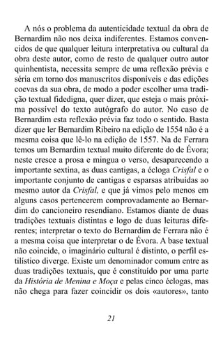 21
A nós o problema da autenticidade textual da obra de
Bernardim não nos deixa indiferentes. Estamos conven-
cidos de que qualquer leitura interpretativa ou cultural da
obra deste autor, como de resto de qualquer outro autor
quinhentista, necessita sempre de uma reflexão prévia e
séria em torno dos manuscritos disponíveis e das edições
coevas da sua obra, de modo a poder escolher uma tradi-
ção textual fidedigna, quer dizer, que esteja o mais próxi-
ma possível do texto autógrafo do autor. No caso de
Bernardim esta reflexão prévia faz todo o sentido. Basta
dizer que ler Bernardim Ribeiro na edição de 1554 não é a
mesma coisa que lê-lo na edição de 1557. Na de Ferrara
temos um Bernardim textual muito diferente do de Évora;
neste cresce a prosa e mingua o verso, desaparecendo a
importante sextina, as duas cantigas, a écloga Crisfal e o
importante conjunto de cantigas e esparsas atribuídas ao
mesmo autor da Crisfal, e que já vimos pelo menos em
alguns casos pertencerem comprovadamente ao Bernar-
dim do cancioneiro resendiano. Estamos diante de duas
tradições textuais distintas e logo de duas leituras dife-
rentes; interpretar o texto do Bernardim de Ferrara não é
a mesma coisa que interpretar o de Évora. A base textual
não coincide, o imaginário cultural é distinto, o perfil es-
tilístico diverge. Existe um denominador comum entre as
duas tradições textuais, que é constituído por uma parte
da História de Menina e Moça e pelas cinco éclogas, mas
não chega para fazer coincidir os dois «autores», tanto
 