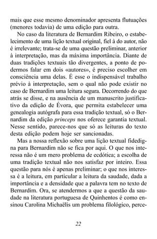 22
mais que esse mesmo denominador apresenta flutuações
(menores todavia) de uma edição para outra.
No caso da literatura de Bernardim Ribeiro, o estabe-
lecimento de uma lição textual original, fiel à do autor, não
é irrelevante; trata-se de uma questão preliminar, anterior
à interpretação, mas da máxima importância. Diante de
duas tradições textuais tão divergentes, a ponto de po-
dermos falar em dois «autores», é preciso escolher em
consciência uma delas. É esse o indispensável trabalho
prévio à interpretação, sem o qual não pode existir no
caso de Bernardim uma leitura segura. Decorrendo do que
atrás se disse, e na ausência de um manuscrito justifica-
tivo da edição de Évora, que permita estabelecer uma
genealogia autógrafa para essa tradição textual, só o Ber-
nardim da edição princeps nos oferece garantia textual.
Nesse sentido, parece-nos que só as leituras do texto
desta edição podem hoje ser sancionadas.
Mas a nossa reflexão sobre uma lição textual fidedig-
na para Bernardim não se fica por aqui. O que nos inte-
ressa não é um mero problema de ecdótica; a escolha de
uma tradição textual não nos satisfaz por inteiro. Essa
questão para nós é apenas preliminar; o que nos interes-
sa é a leitura, em particular a leitura da saudade, dada a
importância e a densidade que a palavra tem no texto de
Bernardim. Ora, se atendermos a que a questão da sau-
dade na literatura portuguesa de Quinhentos é como en-
sinou Carolina Michaëlis um problema filológico, perce-
 