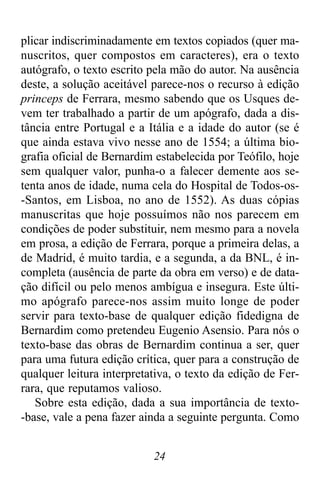 24
plicar indiscriminadamente em textos copiados (quer ma-
nuscritos, quer compostos em caracteres), era o texto
autógrafo, o texto escrito pela mão do autor. Na ausência
deste, a solução aceitável parece-nos o recurso à edição
princeps de Ferrara, mesmo sabendo que os Usques de-
vem ter trabalhado a partir de um apógrafo, dada a dis-
tância entre Portugal e a Itália e a idade do autor (se é
que ainda estava vivo nesse ano de 1554; a última bio-
grafia oficial de Bernardim estabelecida por Teófilo, hoje
sem qualquer valor, punha-o a falecer demente aos se-
tenta anos de idade, numa cela do Hospital de Todos-os-
-Santos, em Lisboa, no ano de 1552). As duas cópias
manuscritas que hoje possuímos não nos parecem em
condições de poder substituir, nem mesmo para a novela
em prosa, a edição de Ferrara, porque a primeira delas, a
de Madrid, é muito tardia, e a segunda, a da BNL, é in-
completa (ausência de parte da obra em verso) e de data-
ção difícil ou pelo menos ambígua e insegura. Este últi-
mo apógrafo parece-nos assim muito longe de poder
servir para texto-base de qualquer edição fidedigna de
Bernardim como pretendeu Eugenio Asensio. Para nós o
texto-base das obras de Bernardim continua a ser, quer
para uma futura edição crítica, quer para a construção de
qualquer leitura interpretativa, o texto da edição de Fer-
rara, que reputamos valioso.
Sobre esta edição, dada a sua importância de texto-
-base, vale a pena fazer ainda a seguinte pergunta. Como
 