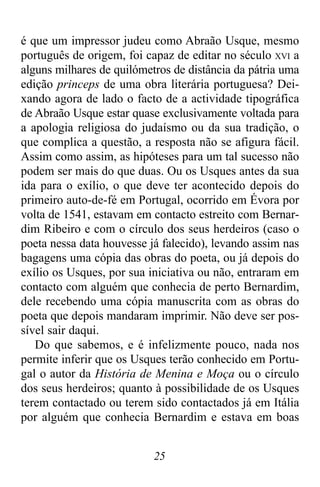 25
é que um impressor judeu como Abraão Usque, mesmo
português de origem, foi capaz de editar no século XVI a
alguns milhares de quilómetros de distância da pátria uma
edição princeps de uma obra literária portuguesa? Dei-
xando agora de lado o facto de a actividade tipográfica
de Abraão Usque estar quase exclusivamente voltada para
a apologia religiosa do judaísmo ou da sua tradição, o
que complica a questão, a resposta não se afigura fácil.
Assim como assim, as hipóteses para um tal sucesso não
podem ser mais do que duas. Ou os Usques antes da sua
ida para o exílio, o que deve ter acontecido depois do
primeiro auto-de-fé em Portugal, ocorrido em Évora por
volta de 1541, estavam em contacto estreito com Bernar-
dim Ribeiro e com o círculo dos seus herdeiros (caso o
poeta nessa data houvesse já falecido), levando assim nas
bagagens uma cópia das obras do poeta, ou já depois do
exílio os Usques, por sua iniciativa ou não, entraram em
contacto com alguém que conhecia de perto Bernardim,
dele recebendo uma cópia manuscrita com as obras do
poeta que depois mandaram imprimir. Não deve ser pos-
sível sair daqui.
Do que sabemos, e é infelizmente pouco, nada nos
permite inferir que os Usques terão conhecido em Portu-
gal o autor da História de Menina e Moça ou o círculo
dos seus herdeiros; quanto à possibilidade de os Usques
terem contactado ou terem sido contactados já em Itália
por alguém que conhecia Bernardim e estava em boas
 