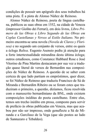 26
condições de possuir um apógrafo dos seus trabalhos há
uma pista. É a pista de Alonso Núñez de Reinoso.
Alonso Núñez de Reinoso, poeta de língua castelha-
na, publicou as suas obras em 1552, na cidade de Veneza
(impressor Giolito dei Ferrari), em dois livros, Libro Pri-
mero de las Obras e Libro Segundo de las Obras em
Coplas Castellanas y Versos al Estilo Italiano. No pri-
meiro encontra-se uma novela (Novela de Clareo y Flori-
sea) e no segundo um conjunto de versos, entre os quais
a écloga Baltea. Eugenio Asensio pediu já atenção para
a forte intertextualidade mirandina desta última écloga;
outros estudiosos, como Constance Hubbard Rose e José
Vitorino de Pina Martins destacaram por sua vez a tradu-
ção quase literal de versos de Bernardim nas composi-
ções de Núñez de Reinoso. A questão de se saber com
certeza de que lado partiam os empréstimos, quer dizer,
se foi Núñez de Reinoso que traduziu Francisco de Sá de
Miranda e Bernardim Ribeiro ou se foram estes que tra-
duziram o primeiro, a questão, dizíamos, ficou resolvida
com o manuscrito bernardiniano da BNL, onde existem
composições inéditas do poeta castelhano. Entre elas,
temos um trecho inédito em prosa, composto para servir
de prefácio às obras publicadas em Veneza, mas que aca-
bou por não ser impresso, onde genuflecte a Sá de Mi-
randa e a Garcilaso de la Vega (que são postos ao lado
de Sannazaro e Tebaldeo).
 