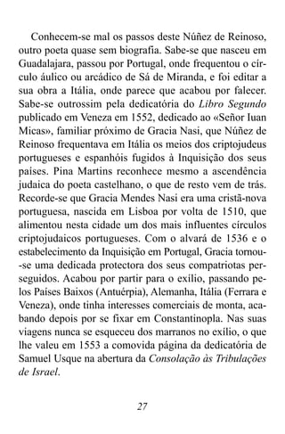 27
Conhecem-se mal os passos deste Núñez de Reinoso,
outro poeta quase sem biografia. Sabe-se que nasceu em
Guadalajara, passou por Portugal, onde frequentou o cír-
culo áulico ou arcádico de Sá de Miranda, e foi editar a
sua obra a Itália, onde parece que acabou por falecer.
Sabe-se outrossim pela dedicatória do Libro Segundo
publicado em Veneza em 1552, dedicado ao «Señor Iuan
Micas», familiar próximo de Gracia Nasi, que Núñez de
Reinoso frequentava em Itália os meios dos criptojudeus
portugueses e espanhóis fugidos à Inquisição dos seus
países. Pina Martins reconhece mesmo a ascendência
judaica do poeta castelhano, o que de resto vem de trás.
Recorde-se que Gracia Mendes Nasi era uma cristã-nova
portuguesa, nascida em Lisboa por volta de 1510, que
alimentou nesta cidade um dos mais influentes círculos
criptojudaicos portugueses. Com o alvará de 1536 e o
estabelecimento da Inquisição em Portugal, Gracia tornou-
-se uma dedicada protectora dos seus compatriotas per-
seguidos. Acabou por partir para o exílio, passando pe-
los Países Baixos (Antuérpia), Alemanha, Itália (Ferrara e
Veneza), onde tinha interesses comerciais de monta, aca-
bando depois por se fixar em Constantinopla. Nas suas
viagens nunca se esqueceu dos marranos no exílio, o que
lhe valeu em 1553 a comovida página da dedicatória de
Samuel Usque na abertura da Consolação às Tribulações
de Israel.
 