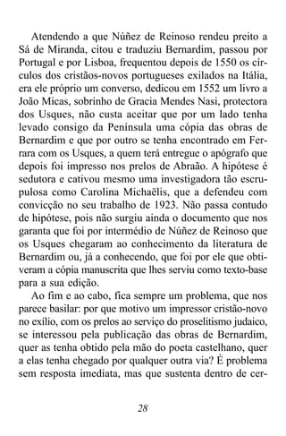 28
Atendendo a que Núñez de Reinoso rendeu preito a
Sá de Miranda, citou e traduziu Bernardim, passou por
Portugal e por Lisboa, frequentou depois de 1550 os cír-
culos dos cristãos-novos portugueses exilados na Itália,
era ele próprio um converso, dedicou em 1552 um livro a
João Micas, sobrinho de Gracia Mendes Nasi, protectora
dos Usques, não custa aceitar que por um lado tenha
levado consigo da Península uma cópia das obras de
Bernardim e que por outro se tenha encontrado em Fer-
rara com os Usques, a quem terá entregue o apógrafo que
depois foi impresso nos prelos de Abraão. A hipótese é
sedutora e cativou mesmo uma investigadora tão escru-
pulosa como Carolina Michaëlis, que a defendeu com
convicção no seu trabalho de 1923. Não passa contudo
de hipótese, pois não surgiu ainda o documento que nos
garanta que foi por intermédio de Núñez de Reinoso que
os Usques chegaram ao conhecimento da literatura de
Bernardim ou, já a conhecendo, que foi por ele que obti-
veram a cópia manuscrita que lhes serviu como texto-base
para a sua edição.
Ao fim e ao cabo, fica sempre um problema, que nos
parece basilar: por que motivo um impressor cristão-novo
no exílio, com os prelos ao serviço do proselitismo judaico,
se interessou pela publicação das obras de Bernardim,
quer as tenha obtido pela mão do poeta castelhano, quer
a elas tenha chegado por qualquer outra via? É problema
sem resposta imediata, mas que sustenta dentro de cer-
 