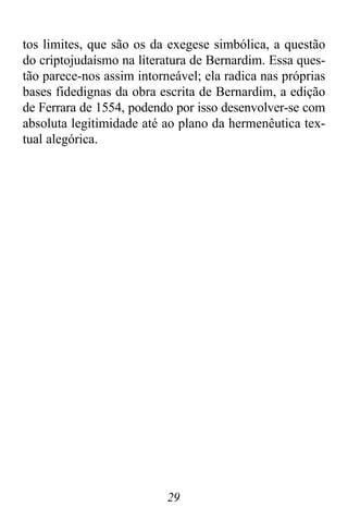 29
tos limites, que são os da exegese simbólica, a questão
do criptojudaísmo na literatura de Bernardim. Essa ques-
tão parece-nos assim intorneável; ela radica nas próprias
bases fidedignas da obra escrita de Bernardim, a edição
de Ferrara de 1554, podendo por isso desenvolver-se com
absoluta legitimidade até ao plano da hermenêutica tex-
tual alegórica.
 