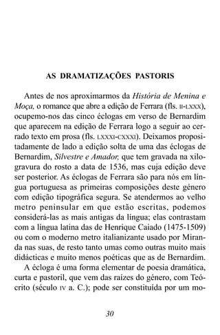 30
AS DRAMATIZAÇÕES PASTORIS
Antes de nos aproximarmos da História de Menina e
Moça, o romance que abre a edição de Ferrara (fls. II-LXXX),
ocupemo-nos das cinco éclogas em verso de Bernardim
que aparecem na edição de Ferrara logo a seguir ao cer-
rado texto em prosa (fls. LXXXI-CXXXI). Deixamos proposi-
tadamente de lado a edição solta de uma das éclogas de
Bernardim, Silvestre e Amador, que tem gravada na xilo-
gravura do rosto a data de 1536, mas cuja edição deve
ser posterior. As éclogas de Ferrara são para nós em lín-
gua portuguesa as primeiras composições deste género
com edição tipográfica segura. Se atendermos ao velho
metro peninsular em que estão escritas, podemos
considerá-las as mais antigas da língua; elas contrastam
com a língua latina das de Henrique Caiado (1475-1509)
ou com o moderno metro italianizante usado por Miran-
da nas suas, de resto tanto umas como outras muito mais
didácticas e muito menos poéticas que as de Bernardim.
A écloga é uma forma elementar de poesia dramática,
curta e pastoril, que vem das raízes do género, com Teó-
crito (século IV a. C.); pode ser constituída por um mo-
 