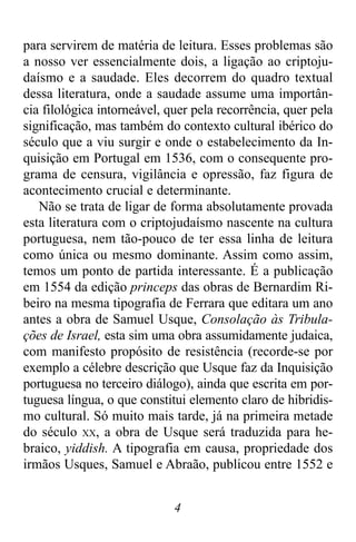 4
para servirem de matéria de leitura. Esses problemas são
a nosso ver essencialmente dois, a ligação ao criptoju-
daísmo e a saudade. Eles decorrem do quadro textual
dessa literatura, onde a saudade assume uma importân-
cia filológica intorneável, quer pela recorrência, quer pela
significação, mas também do contexto cultural ibérico do
século que a viu surgir e onde o estabelecimento da In-
quisição em Portugal em 1536, com o consequente pro-
grama de censura, vigilância e opressão, faz figura de
acontecimento crucial e determinante.
Não se trata de ligar de forma absolutamente provada
esta literatura com o criptojudaísmo nascente na cultura
portuguesa, nem tão-pouco de ter essa linha de leitura
como única ou mesmo dominante. Assim como assim,
temos um ponto de partida interessante. É a publicação
em 1554 da edição princeps das obras de Bernardim Ri-
beiro na mesma tipografia de Ferrara que editara um ano
antes a obra de Samuel Usque, Consolação às Tribula-
ções de Israel, esta sim uma obra assumidamente judaica,
com manifesto propósito de resistência (recorde-se por
exemplo a célebre descrição que Usque faz da Inquisição
portuguesa no terceiro diálogo), ainda que escrita em por-
tuguesa língua, o que constitui elemento claro de hibridis-
mo cultural. Só muito mais tarde, já na primeira metade
do século XX, a obra de Usque será traduzida para he-
braico, yiddish. A tipografia em causa, propriedade dos
irmãos Usques, Samuel e Abraão, publicou entre 1552 e
 