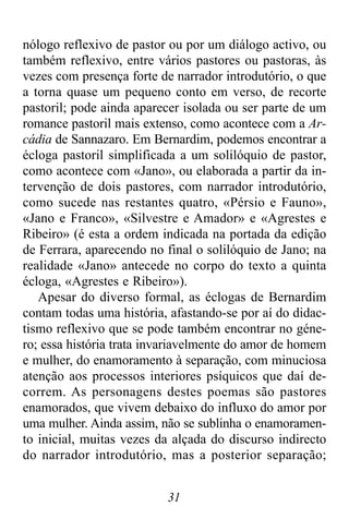31
nólogo reflexivo de pastor ou por um diálogo activo, ou
também reflexivo, entre vários pastores ou pastoras, às
vezes com presença forte de narrador introdutório, o que
a torna quase um pequeno conto em verso, de recorte
pastoril; pode ainda aparecer isolada ou ser parte de um
romance pastoril mais extenso, como acontece com a Ar-
cádia de Sannazaro. Em Bernardim, podemos encontrar a
écloga pastoril simplificada a um solilóquio de pastor,
como acontece com «Jano», ou elaborada a partir da in-
tervenção de dois pastores, com narrador introdutório,
como sucede nas restantes quatro, «Pérsio e Fauno»,
«Jano e Franco», «Silvestre e Amador» e «Agrestes e
Ribeiro» (é esta a ordem indicada na portada da edição
de Ferrara, aparecendo no final o solilóquio de Jano; na
realidade «Jano» antecede no corpo do texto a quinta
écloga, «Agrestes e Ribeiro»).
Apesar do diverso formal, as éclogas de Bernardim
contam todas uma história, afastando-se por aí do didac-
tismo reflexivo que se pode também encontrar no géne-
ro; essa história trata invariavelmente do amor de homem
e mulher, do enamoramento à separação, com minuciosa
atenção aos processos interiores psíquicos que daí de-
correm. As personagens destes poemas são pastores
enamorados, que vivem debaixo do influxo do amor por
uma mulher. Ainda assim, não se sublinha o enamoramen-
to inicial, muitas vezes da alçada do discurso indirecto
do narrador introdutório, mas a posterior separação;
 