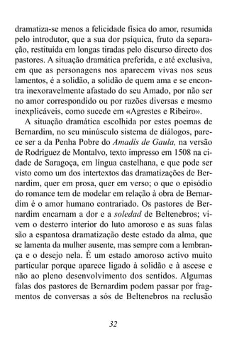 32
dramatiza-se menos a felicidade física do amor, resumida
pelo introdutor, que a sua dor psíquica, fruto da separa-
ção, restituída em longas tiradas pelo discurso directo dos
pastores. A situação dramática preferida, e até exclusiva,
em que as personagens nos aparecem vivas nos seus
lamentos, é a solidão, a solidão de quem ama e se encon-
tra inexoravelmente afastado do seu Amado, por não ser
no amor correspondido ou por razões diversas e mesmo
inexplicáveis, como sucede em «Agrestes e Ribeiro».
A situação dramática escolhida por estes poemas de
Bernardim, no seu minúsculo sistema de diálogos, pare-
ce ser a da Penha Pobre do Amadís de Gaula, na versão
de Rodríguez de Montalvo, texto impresso em 1508 na ci-
dade de Saragoça, em língua castelhana, e que pode ser
visto como um dos intertextos das dramatizações de Ber-
nardim, quer em prosa, quer em verso; o que o episódio
do romance tem de modelar em relação à obra de Bernar-
dim é o amor humano contrariado. Os pastores de Ber-
nardim encarnam a dor e a soledad de Beltenebros; vi-
vem o desterro interior do luto amoroso e as suas falas
são a espantosa dramatização deste estado da alma, que
se lamenta da mulher ausente, mas sempre com a lembran-
ça e o desejo nela. É um estado amoroso activo muito
particular porque aparece ligado à solidão e à ascese e
não ao pleno desenvolvimento dos sentidos. Algumas
falas dos pastores de Bernardim podem passar por frag-
mentos de conversas a sós de Beltenebros na reclusão
 