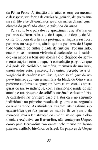 33
da Penha Pobre. A situação dramática é sempre a mesma:
o desespero, em forma de queixa ou gemido, de quem ama
na solidão e se dá conta nos revoltos mares da sua cons-
ciência do profundo choque psíquico do amor.
Pela solidão e pela dor se aproximam e se afastam os
pastores de Bernardim dos de Usque, que depois de Vi-
cente foi quem deu fala na portuguesa língua a rústicos,
pastores ou vaqueiros, ainda que os pastores de Usque
tudo tenham de cultos e nada de rústicos. Por um lado,
encontra-se a comum vivência da soledade ou da soida-
de; em ambos o tom que domina é o elegíaco do senti-
mento trágico, com a pequena consolação purgativa que
daí pode vir. Solidão e memória, memória de um bem,
unem todos estes pastores. Por outro, percebe-se a di-
vergência de cenários: em Usque, com as aflições de um
povo inteiro, que tem a memória da Idade de Oiro e um
presente de ferro e sangue; em Bernardim, com as amar-
guras de um só indivíduo, com a memória querida do ser
amado e um presente de solidão, ausência e desconforto.
A catástrofe no primeiro caso é histórica e no segundo
individual; no primeiro resulta da guerra e no segundo
do amor erótico. As afinidades existem, até na dimensão
catastrófica que faz passar do mundo físico para o da
memória, mas a tematização do amor humano, que é obs-
tinada e exclusiva em Bernardim, não conta para Usque,
como para Bernardim não conta, pelo menos de forma
patente, a aflição histórica de Israel. Os pastores de Usque
 