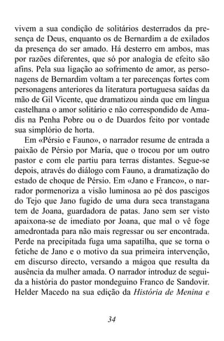 34
vivem a sua condição de solitários desterrados da pre-
sença de Deus, enquanto os de Bernardim a de exilados
da presença do ser amado. Há desterro em ambos, mas
por razões diferentes, que só por analogia de efeito são
afins. Pela sua ligação ao sofrimento de amor, as perso-
nagens de Bernardim voltam a ter parecenças fortes com
personagens anteriores da literatura portuguesa saídas da
mão de Gil Vicente, que dramatizou ainda que em língua
castelhana o amor solitário e não correspondido de Ama-
dis na Penha Pobre ou o de Duardos feito por vontade
sua simplório de horta.
Em «Pérsio e Fauno», o narrador resume de entrada a
paixão de Pérsio por Maria, que o trocou por um outro
pastor e com ele partiu para terras distantes. Segue-se
depois, através do diálogo com Fauno, a dramatização do
estado de choque de Pérsio. Em «Jano e Franco», o nar-
rador pormenoriza a visão luminosa ao pé dos pascigos
do Tejo que Jano fugido de uma dura seca transtagana
tem de Joana, guardadora de patas. Jano sem ser visto
apaixona-se de imediato por Joana, que mal o vê foge
amedrontada para não mais regressar ou ser encontrada.
Perde na precipitada fuga uma sapatilha, que se torna o
fetiche de Jano e o motivo da sua primeira intervenção,
em discurso directo, versando a mágoa que resulta da
ausência da mulher amada. O narrador introduz de segui-
da a história do pastor mondeguino Franco de Sandovir.
Helder Macedo na sua edição da História de Menina e
 