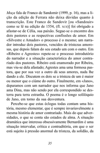 35
Moça fala de Franco de Sandomir (1999, p. 16), mas a li-
ção da edição de Ferrara não deixa dúvidas quanto à
transcrição. Este Franco de Sandovir [ou «Sandouir»
como se lê na edição de 1554, (fl. XCII)] foi obrigado a
afastar-se de Célia, sua paixão. Segue-se o encontro dos
dois pastores e as respectivas confissões de amor. Em
«Silvestre e Amador» o processo é o mesmo; um narra-
dor introduz dois pastores, vencidos de tristezas amoro-
sas, que depois falam do seu estado um com o outro. Em
«Ribeiro e Agrestes» repete-se o processo introdutório
do narrador e a situação característica do amor contra-
riado dos pastores. Ribeiro está enamorado por Ribeira,
mas viu-se dela afastado; Agrestes ama uma formosa pas-
tora, que por sua vez a outro dá seus amores, nada lhe
dando a ele. Discutem os dois se a tristeza de um é maior
ou menor que o ciúme do outro. Finalmente, em «Jano»,
deparamos com um narrador que nos informa que Jano
ama Dina, mas não sendo por ela correspondido se des-
terra para terra estranha. O poema é o longo solilóquio
de Jano, em torno da sua desventura.
Percebe-se que estas éclogas todas contam uma his-
tória, mesmo elementar, que é sempre invariavelmente a
mesma história de amor contrariado. Mais do que adver-
sidades, o que se conta são estados de alma. A situação
dramática que interessa obsessivamente Bernardim é uma
situação intervalar, crítica e contraditória, em que o ser
está sujeito à pressão anormal da tristeza, da solidão, da
 