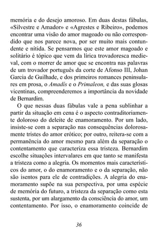 36
memória e do desejo amoroso. Em duas destas fábulas,
«Silvestre e Amador» e «Agrestes e Ribeiro», podemos
encontrar uma visão do amor magoado ou não correspon-
dido que nos parece nova, por ser muito mais contun-
dente e nítida. Se pensarmos que este amor magoado e
solitário é tópico que vem da lírica trovadoresca medie-
val, com o morrer de amor que se encontra nas palavras
de um trovador português da corte de Afonso III, Johan
Garcia de Guilhade, e dos primeiros romances peninsula-
res em prosa, o Amadís e o Primaleon, e das suas glosas
vicentinas, compreenderemos a importância da novidade
de Bernardim.
O que nessas duas fábulas vale a pena sublinhar a
partir da situação em cena é o aspecto contraditoriamen-
te doloroso do deleite de enamoramento. Por um lado,
insiste-se com a separação nas consequências dolorosa-
mente tristes do amor erótico; por outro, reitera-se com a
permanência do amor mesmo para além da separação o
contentamento que caracteriza essa tristeza. Bernardim
escolhe situações intervalares em que tanto se manifesta
a tristeza como a alegria. Os momentos mais característi-
cos do amor, o do enamoramento e o da separação, não
são isentos para ele de contradições. A alegria do ena-
moramento supõe na sua perspectiva, por uma espécie
de memória do futuro, a tristeza da separação como esta
sustenta, por um alargamento da consciência do amor, um
contentamento. Por isso, o enamoramento coincide de
 