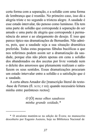 37
certa forma com a separação, e a solidão com uma forma
de lembrança que é reunião. No primeiro caso, isso dá a
alegria triste e no segundo a tristeza alegre. A saudade é
esse estado intervalar, tão penoso como luminoso. Ela tem
uma parte de solidão que corresponde à separação do ser
amado e uma parte de alegria que corresponde à perma-
nência do amor e ao alargamento do desejo. É isso que
parece típico nas dramatizações de Bernardim. Não admi-
ra, pois, que a saudade seja a sua situação dramática
preferida. Todas estas pequenas fábulas bucólicas a que
nos referimos podem assim ser a dramatização da sau-
dade, porque elas não põem apenas em cena a solidão
dos abandonados ou dos ascetas por livre vontade nem
o deleite dos amorosos que plenamente realizam e satis-
fazem os seus sentidos. Essas dramatizações procuram
um estado intervalar entre a solidão e a satisfação que é
a saudade.
A certa altura Amador diz [transcrição literal do texto-
-base de Ferrara (fl. XCIX; r IIII); quando necessário leitura
minha entre parênteses rectos]:
O [Ó] meus olhos saudosos
minha grande soidade,*
* O arcaísmo mantém-se na edição de Évora; no manuscrito
descoberto por Eugenio Asensio, hoje na Biblioteca Nacional de
 