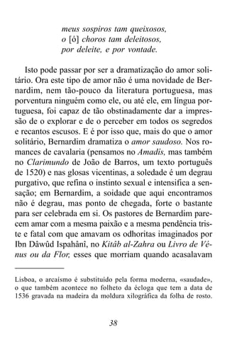 38
meus sospiros tam queixosos,
o [ó] choros tam deleitosos,
por deleite, e por vontade.
Isto pode passar por ser a dramatização do amor soli-
tário. Ora este tipo de amor não é uma novidade de Ber-
nardim, nem tão-pouco da literatura portuguesa, mas
porventura ninguém como ele, ou até ele, em língua por-
tuguesa, foi capaz de tão obstinadamente dar a impres-
são de o explorar e de o perceber em todos os segredos
e recantos escusos. E é por isso que, mais do que o amor
solitário, Bernardim dramatiza o amor saudoso. Nos ro-
mances de cavalaria (pensamos no Amadís, mas também
no Clarimundo de João de Barros, um texto português
de 1520) e nas glosas vicentinas, a soledade é um degrau
purgativo, que refina o instinto sexual e intensifica a sen-
sação; em Bernardim, a soidade que aqui encontramos
não é degrau, mas ponto de chegada, forte o bastante
para ser celebrada em si. Os pastores de Bernardim pare-
cem amar com a mesma paixão e a mesma pendência tris-
te e fatal com que amavam os odhoritas imaginados por
Ibn Dâwûd Ispahânî, no Kitâb al-Zahra ou Livro de Vé-
nus ou da Flor, esses que morriam quando acasalavam
Lisboa, o arcaísmo é substituído pela forma moderna, «saudade»,
o que também acontece no folheto da écloga que tem a data de
1536 gravada na madeira da moldura xilográfica da folha de rosto.
 