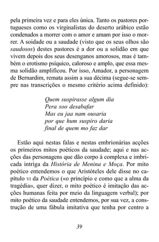 39
pela primeira vez e para eles única. Tanto os pastores por-
tugueses como os virginalistas do deserto arábico estão
condenados a morrer com o amor e amam por isso o mor-
rer. A soidade ou a saudade (visto que os seus olhos são
saudosos) destes pastores é a dor ou a solidão em que
vivem depois dos seus desenganos amorosos, mas é tam-
bém o erotismo psíquico, caloroso e amplo, que essa mes-
ma solidão amplificou. Por isso, Amador, a personagem
de Bernardim, remata assim a sua décima (segue-se sem-
pre nas transcrições o mesmo critério acima definido):
Quem suspirasse algum dia
Pera soo desabafar
Mas eu jaa nam ousaria
por que hum suspiro daria
final de quem mo faz dar
Estão aqui nestas falas e nestas embrionárias acções
os primeiros mitos poéticos da saudade; aqui e nas ac-
ções das personagens que dão corpo à complexa e imbri-
cada intriga da História de Menina e Moça. Por mito
poético entendemos o que Aristóteles dele disse no ca-
pítulo VI da Poética («o princípio e como que a alma da
tragédia», quer dizer, o mito poético é imitação das ac-
ções humanas feita por meio da linguagem verbal); por
mito poético da saudade entendemos, por sua vez, a cons-
trução de uma fábula imitativa que tenha por centro a
 