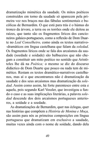 40
dramatização mimética da saudade. Os mitos poéticos
construídos em torno da saudade só aparecem pela pri-
meira vez nos braços nus das fábulas sentimentais e bu-
cólicas de Bernardim. O que está para trás é o húmus do
tronco da árvore, a terra ou os torrões onde ele deitou as
raízes, que tanto são os fragmentos líricos dos cancio-
neiros galaico-portugueses, como a reflexão de Dom Duar-
te no Leal Conselheiro, como ainda os textos narrativo-
-dramáticos em língua castelhana que falam da soledad.
Os fragmentos líricos onde se fala dos arcaísmos da sau-
dade (soedade e soidade) são balbuceios que não che-
gam a constituir um mito poético no sentido que Aristó-
teles lhe dá na Poética; o mesmo se diz do discurso
didáctico de Dom Duarte que pouco ou nada tem de mi-
mético. Restam os textos dramático-narrativos castelha-
nos, mas aí o que encontramos não é dramatização da
saudade e dos seus arcaísmos mas dramatização da sole-
dad. Assim como assim, há forte parentesco entre esta e
aquela, pois segundo Karl Vossler, que investigou a fun-
do o caso e as suas implicações literárias, a palavra sole-
dad descende dos dois arcaísmos portugueses anterio-
res, a soidade e a soedade.
As dramatizações de Bernardim, quer nas éclogas, quer
nas histórias que compõem a História de Menina e Moça,
são assim para nós as primeiras composições em língua
portuguesa que dramatizam em exclusivo a saudade,
muitas vezes ainda com o nome de soidade, dando dela
 