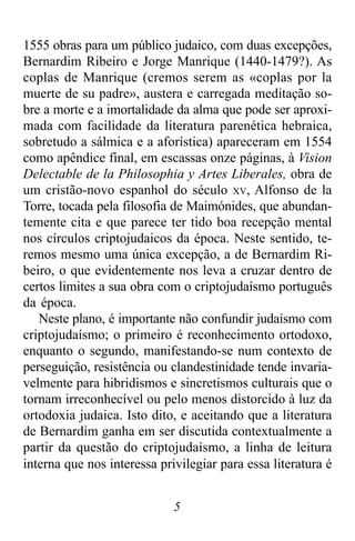 5
1555 obras para um público judaico, com duas excepções,
Bernardim Ribeiro e Jorge Manrique (1440-1479?). As
coplas de Manrique (cremos serem as «coplas por la
muerte de su padre», austera e carregada meditação so-
bre a morte e a imortalidade da alma que pode ser aproxi-
mada com facilidade da literatura parenética hebraica,
sobretudo a sálmica e a aforística) apareceram em 1554
como apêndice final, em escassas onze páginas, à Vision
Delectable de la Philosophia y Artes Liberales, obra de
um cristão-novo espanhol do século XV, Alfonso de la
Torre, tocada pela filosofia de Maimónides, que abundan-
temente cita e que parece ter tido boa recepção mental
nos círculos criptojudaicos da época. Neste sentido, te-
remos mesmo uma única excepção, a de Bernardim Ri-
beiro, o que evidentemente nos leva a cruzar dentro de
certos limites a sua obra com o criptojudaísmo português
da época.
Neste plano, é importante não confundir judaísmo com
criptojudaísmo; o primeiro é reconhecimento ortodoxo,
enquanto o segundo, manifestando-se num contexto de
perseguição, resistência ou clandestinidade tende invaria-
velmente para hibridismos e sincretismos culturais que o
tornam irreconhecível ou pelo menos distorcido à luz da
ortodoxia judaica. Isto dito, e aceitando que a literatura
de Bernardim ganha em ser discutida contextualmente a
partir da questão do criptojudaísmo, a linha de leitura
interna que nos interessa privilegiar para essa literatura é
 