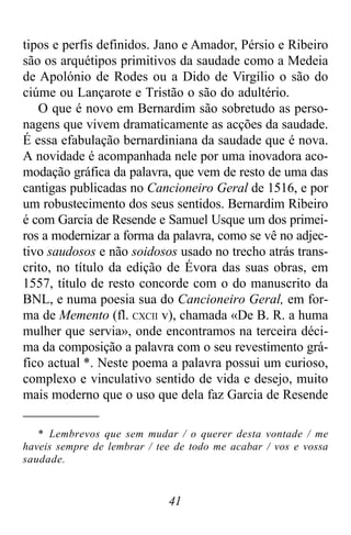41
tipos e perfis definidos. Jano e Amador, Pérsio e Ribeiro
são os arquétipos primitivos da saudade como a Medeia
de Apolónio de Rodes ou a Dido de Virgílio o são do
ciúme ou Lançarote e Tristão o são do adultério.
O que é novo em Bernardim são sobretudo as perso-
nagens que vivem dramaticamente as acções da saudade.
É essa efabulação bernardiniana da saudade que é nova.
A novidade é acompanhada nele por uma inovadora aco-
modação gráfica da palavra, que vem de resto de uma das
cantigas publicadas no Cancioneiro Geral de 1516, e por
um robustecimento dos seus sentidos. Bernardim Ribeiro
é com Garcia de Resende e Samuel Usque um dos primei-
ros a modernizar a forma da palavra, como se vê no adjec-
tivo saudosos e não soidosos usado no trecho atrás trans-
crito, no título da edição de Évora das suas obras, em
1557, título de resto concorde com o do manuscrito da
BNL, e numa poesia sua do Cancioneiro Geral, em for-
ma de Memento (fl. CXCII v), chamada «De B. R. a huma
mulher que servia», onde encontramos na terceira déci-
ma da composição a palavra com o seu revestimento grá-
fico actual *. Neste poema a palavra possui um curioso,
complexo e vinculativo sentido de vida e desejo, muito
mais moderno que o uso que dela faz Garcia de Resende
* Lembrevos que sem mudar / o querer desta vontade / me
haveis sempre de lembrar / tee de todo me acabar / vos e vossa
saudade.
 