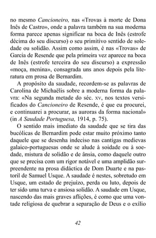 42
no mesmo Cancioneiro, nas «Trovas à morte de Dona
Inês de Castro», onde a palavra também na sua moderna
forma parece apenas significar na boca de Inês (estrofe
décima do seu discurso) o seu primitivo sentido de sole-
dade ou solidão. Assim como assim, é nas «Trovas» de
Garcia de Resende que pela primeira vez aparece na boca
de Inês (estrofe terceira do seu discurso) a expressão
«moça, menina», consagrada uns anos depois pela lite-
ratura em prosa de Bernardim.
A propósito da saudade, recordem-se as palavras de
Carolina de Michaëlis sobre a moderna forma da pala-
vra: «Na segunda metade do séc. XV, nos textos versi-
ficados do Cancioneiro de Resende, é que eu procurei,
e continuarei a procurar, as auroras da forma nacional»
(in A Saudade Portuguesa, 1914, p. 75).
O sentido mais imediato da saudade que se tira das
bucólicas de Bernardim pode estar muito próximo tanto
daquele que se desenha indeciso nas cantigas medievas
galaico-portuguesas onde se alude à soidade ou à soe-
dade, mistura de solidão e de ânsia, como daquele outro
que se precisa com um rigor notável e uma amplidão sur-
preendente na prosa didáctica de Dom Duarte e na pas-
toril de Samuel Usque. A saudade é nestes, sobretudo em
Usque, um estado de prejuízo, perda ou luto, depois de
ter sido uma turva e ansiosa solidão. A saudade em Usque,
nascendo das mais graves aflições, é como que uma von-
tade religiosa de quebrar a separação de Deus e o exílio
 