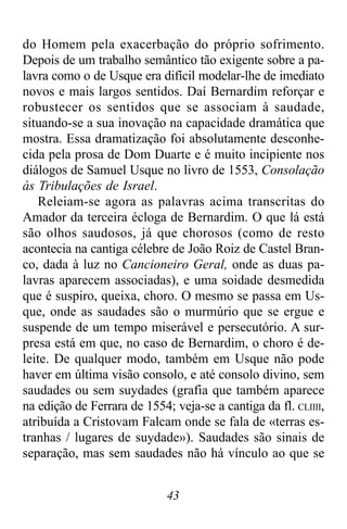 43
do Homem pela exacerbação do próprio sofrimento.
Depois de um trabalho semântico tão exigente sobre a pa-
lavra como o de Usque era difícil modelar-lhe de imediato
novos e mais largos sentidos. Daí Bernardim reforçar e
robustecer os sentidos que se associam à saudade,
situando-se a sua inovação na capacidade dramática que
mostra. Essa dramatização foi absolutamente desconhe-
cida pela prosa de Dom Duarte e é muito incipiente nos
diálogos de Samuel Usque no livro de 1553, Consolação
às Tribulações de Israel.
Releiam-se agora as palavras acima transcritas do
Amador da terceira écloga de Bernardim. O que lá está
são olhos saudosos, já que chorosos (como de resto
acontecia na cantiga célebre de João Roiz de Castel Bran-
co, dada à luz no Cancioneiro Geral, onde as duas pa-
lavras aparecem associadas), e uma soidade desmedida
que é suspiro, queixa, choro. O mesmo se passa em Us-
que, onde as saudades são o murmúrio que se ergue e
suspende de um tempo miserável e persecutório. A sur-
presa está em que, no caso de Bernardim, o choro é de-
leite. De qualquer modo, também em Usque não pode
haver em última visão consolo, e até consolo divino, sem
saudades ou sem suydades (grafia que também aparece
na edição de Ferrara de 1554; veja-se a cantiga da fl. CLIIII,
atribuída a Cristovam Falcam onde se fala de «terras es-
tranhas / lugares de suydade»). Saudades são sinais de
separação, mas sem saudades não há vínculo ao que se
 