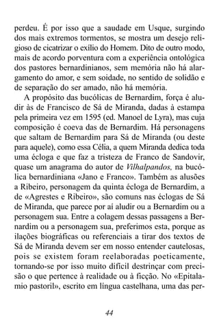 44
perdeu. É por isso que a saudade em Usque, surgindo
dos mais extremos tormentos, se mostra um desejo reli-
gioso de cicatrizar o exílio do Homem. Dito de outro modo,
mais de acordo porventura com a experiência ontológica
dos pastores bernardinianos, sem memória não há alar-
gamento do amor, e sem soidade, no sentido de solidão e
de separação do ser amado, não há memória.
A propósito das bucólicas de Bernardim, força é alu-
dir às de Francisco de Sá de Miranda, dadas à estampa
pela primeira vez em 1595 (ed. Manoel de Lyra), mas cuja
composição é coeva das de Bernardim. Há personagens
que saltam de Bernardim para Sá de Miranda (ou deste
para aquele), como essa Célia, a quem Miranda dedica toda
uma écloga e que faz a tristeza de Franco de Sandovir,
quase um anagrama do autor de Vilhalpandos, na bucó-
lica bernardiniana «Jano e Franco». Também as alusões
a Ribeiro, personagem da quinta écloga de Bernardim, a
de «Agrestes e Ribeiro», são comuns nas éclogas de Sá
de Miranda, que parece por aí aludir ou a Bernardim ou a
personagem sua. Entre a colagem dessas passagens a Ber-
nardim ou a personagem sua, preferimos esta, porque as
ilações biográficas ou referenciais a tirar dos textos de
Sá de Miranda devem ser em nosso entender cautelosas,
pois se existem foram reelaboradas poeticamente,
tornando-se por isso muito difícil destrinçar com preci-
são o que pertence à realidade ou à ficção. No «Epitala-
mio pastoril», escrito em língua castelhana, uma das per-
 