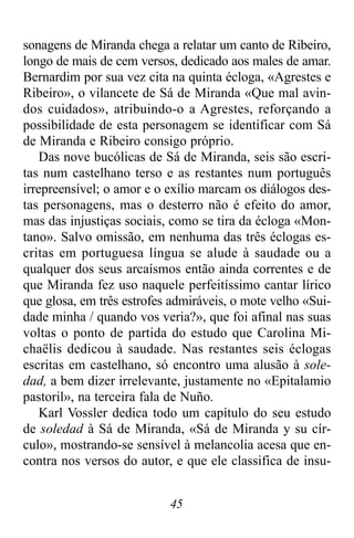 45
sonagens de Miranda chega a relatar um canto de Ribeiro,
longo de mais de cem versos, dedicado aos males de amar.
Bernardim por sua vez cita na quinta écloga, «Agrestes e
Ribeiro», o vilancete de Sá de Miranda «Que mal avin-
dos cuidados», atribuindo-o a Agrestes, reforçando a
possibilidade de esta personagem se identificar com Sá
de Miranda e Ribeiro consigo próprio.
Das nove bucólicas de Sá de Miranda, seis são escri-
tas num castelhano terso e as restantes num português
irrepreensível; o amor e o exílio marcam os diálogos des-
tas personagens, mas o desterro não é efeito do amor,
mas das injustiças sociais, como se tira da écloga «Mon-
tano». Salvo omissão, em nenhuma das três éclogas es-
critas em portuguesa língua se alude à saudade ou a
qualquer dos seus arcaísmos então ainda correntes e de
que Miranda fez uso naquele perfeitíssimo cantar lírico
que glosa, em três estrofes admiráveis, o mote velho «Sui-
dade minha / quando vos veria?», que foi afinal nas suas
voltas o ponto de partida do estudo que Carolina Mi-
chaëlis dedicou à saudade. Nas restantes seis éclogas
escritas em castelhano, só encontro uma alusão à sole-
dad, a bem dizer irrelevante, justamente no «Epitalamio
pastoril», na terceira fala de Nuño.
Karl Vossler dedica todo um capítulo do seu estudo
de soledad à Sá de Miranda, «Sá de Miranda y su cír-
culo», mostrando-se sensível à melancolia acesa que en-
contra nos versos do autor, e que ele classifica de insu-
 