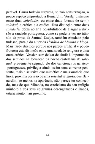 46
perável. Causa todavia surpresa, se não consternação, o
pouco espaço emprestado a Bernardim. Vossler distingue
entre duas soledades, ou entre duas formas de sentir
soledad, a erótica e a estóica. Esta distinção entre duas
soledades deixa no ar a possibilidade de alargar a divi-
são à saudade portuguesa, como se poderia ver no trân-
sito da prosa de Samuel Usque, também estudado pelo
tudesco, para a do autor da História de Menina e Moça.
Mais tarde diremos porque nos parece artificial e pouco
frutuosa esta distinção entre uma saudade religiosa e uma
outra erótica. Vossler, sem deixar de aludir à importância
dos sentidos na formação da noção castelhana de sole-
dad, proveniente segundo ele dos cancioneiros galaico-
-portugueses, privilegia ainda assim uma corrente pen-
sante, mais discursiva que mimética e mais oratória que
lírica, próxima por isso de uma soledad religiosa, que Ber-
nardim, ao menos na aparência, não parece ter conheci-
do, mas de que Miranda, no estoicismo do seu refúgio
minhoto e dos seus epigramas desenganados e lhanos,
estaria muito mais próximo.
 