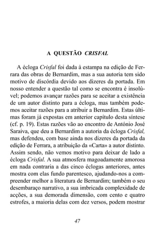 47
A QUESTÃO CRISFAL
A écloga Crisfal foi dada à estampa na edição de Fer-
rara das obras de Bernardim, mas a sua autoria tem sido
motivo de discórdia devido aos dizeres da portada. Em
nosso entender a questão tal como se encontra é insolú-
vel; podemos avançar razões para se aceitar a existência
de um autor distinto para a écloga, mas também pode-
mos aceitar razões para a atribuir a Bernardim. Estas últi-
mas foram já expostas em anterior capítulo desta síntese
(cf. p. 19). Estas razões vão ao encontro de António José
Saraiva, que deu a Bernardim a autoria da écloga Crisfal,
mas defendeu, com base ainda nos dizeres da portada da
edição de Ferrara, a atribuição da «Carta» a autor distinto.
Assim sendo, não vemos motivo para deixar de lado a
écloga Crisfal. A sua atmosfera magoadamente amorosa
em nada contraria a das cinco éclogas anteriores, antes
mostra com elas fundo parentesco, ajudando-nos a com-
preender melhor a literatura de Bernardim; também o seu
desembaraço narrativo, a sua imbricada complexidade de
acções, a sua demorada dimensão, com cento e quatro
estrofes, a maioria delas com dez versos, podem mostrar
 