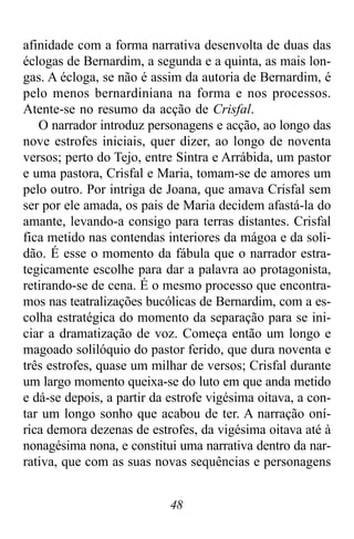 48
afinidade com a forma narrativa desenvolta de duas das
éclogas de Bernardim, a segunda e a quinta, as mais lon-
gas. A écloga, se não é assim da autoria de Bernardim, é
pelo menos bernardiniana na forma e nos processos.
Atente-se no resumo da acção de Crisfal.
O narrador introduz personagens e acção, ao longo das
nove estrofes iniciais, quer dizer, ao longo de noventa
versos; perto do Tejo, entre Sintra e Arrábida, um pastor
e uma pastora, Crisfal e Maria, tomam-se de amores um
pelo outro. Por intriga de Joana, que amava Crisfal sem
ser por ele amada, os pais de Maria decidem afastá-la do
amante, levando-a consigo para terras distantes. Crisfal
fica metido nas contendas interiores da mágoa e da soli-
dão. É esse o momento da fábula que o narrador estra-
tegicamente escolhe para dar a palavra ao protagonista,
retirando-se de cena. É o mesmo processo que encontra-
mos nas teatralizações bucólicas de Bernardim, com a es-
colha estratégica do momento da separação para se ini-
ciar a dramatização de voz. Começa então um longo e
magoado solilóquio do pastor ferido, que dura noventa e
três estrofes, quase um milhar de versos; Crisfal durante
um largo momento queixa-se do luto em que anda metido
e dá-se depois, a partir da estrofe vigésima oitava, a con-
tar um longo sonho que acabou de ter. A narração oní-
rica demora dezenas de estrofes, da vigésima oitava até à
nonagésima nona, e constitui uma narrativa dentro da nar-
rativa, que com as suas novas sequências e personagens
 