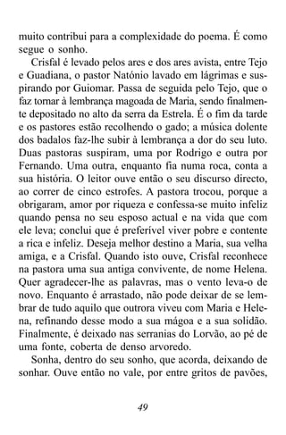 49
muito contribui para a complexidade do poema. É como
segue o sonho.
Crisfal é levado pelos ares e dos ares avista, entre Tejo
e Guadiana, o pastor Natónio lavado em lágrimas e sus-
pirando por Guiomar. Passa de seguida pelo Tejo, que o
faz tornar à lembrança magoada de Maria, sendo finalmen-
te depositado no alto da serra da Estrela. É o fim da tarde
e os pastores estão recolhendo o gado; a música dolente
dos badalos faz-lhe subir à lembrança a dor do seu luto.
Duas pastoras suspiram, uma por Rodrigo e outra por
Fernando. Uma outra, enquanto fia numa roca, conta a
sua história. O leitor ouve então o seu discurso directo,
ao correr de cinco estrofes. A pastora trocou, porque a
obrigaram, amor por riqueza e confessa-se muito infeliz
quando pensa no seu esposo actual e na vida que com
ele leva; conclui que é preferível viver pobre e contente
a rica e infeliz. Deseja melhor destino a Maria, sua velha
amiga, e a Crisfal. Quando isto ouve, Crisfal reconhece
na pastora uma sua antiga convivente, de nome Helena.
Quer agradecer-lhe as palavras, mas o vento leva-o de
novo. Enquanto é arrastado, não pode deixar de se lem-
brar de tudo aquilo que outrora viveu com Maria e Hele-
na, refinando desse modo a sua mágoa e a sua solidão.
Finalmente, é deixado nas serranias do Lorvão, ao pé de
uma fonte, coberta de denso arvoredo.
Sonha, dentro do seu sonho, que acorda, deixando de
sonhar. Ouve então no vale, por entre gritos de pavões,
 