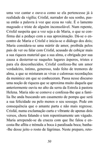 50
uma voz cantar e ouve-a como se ela pertencesse já à
realidade da vigília; Crisfal, narrador do seu sonho, pas-
sa então a palavra à voz que ecoa no vale. É o lamento
magoado e triste de alguém inconsolável. Num repente,
Crisfal suspeita que a voz seja a de Maria, o que se con-
firma daí a pedaço com a sua aproximação. Dá-se o en-
contro de Maria e Crisfal e inicia-se o diálogo dos dois;
Maria considera-se uma mártir de amor, proibida pelos
pais de ver ou falar com Crisfal, acusado de cobiçar mais
a sua riqueza material que a sua alma, e obrigada por sua
causa a desterrar-se naqueles lugares ásperos, tristes e
para ela desconhecidos. Crisfal confessa-lhe um amor
verdadeiro, íntimo, generoso, todo feito de tremores de
alma, a que se misturam as vivas e calorosas recordações
da meninice em que se conheceram. Passa nesse discurso
uma noção de riqueza que se aproxima muito daquela que
anteriormente ouviu no alto da serra da Estrela à pastora
Helena. Maria não se comove e confessa-lhe que a famí-
lia lhe anda buscando um casamento de pompa que será
a sua felicidade ou pelo menos o seu sossego. Pede em
consequência que o amante parta e não mais regresse.
Crisfal, numa exclamação curta e vibrante de apenas dois
versos, chora falando e tem repentinamente um vágado.
Maria arrepende-se da crueza com que lhe falou e en-
costa-lhe aflita e trémula a boca à paralisada boca; banha-
-lhe desse jeito o rosto de lágrimas. Neste preparo, reto-
 