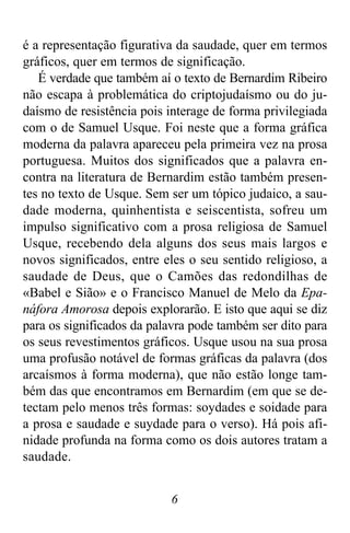 6
é a representação figurativa da saudade, quer em termos
gráficos, quer em termos de significação.
É verdade que também aí o texto de Bernardim Ribeiro
não escapa à problemática do criptojudaísmo ou do ju-
daísmo de resistência pois interage de forma privilegiada
com o de Samuel Usque. Foi neste que a forma gráfica
moderna da palavra apareceu pela primeira vez na prosa
portuguesa. Muitos dos significados que a palavra en-
contra na literatura de Bernardim estão também presen-
tes no texto de Usque. Sem ser um tópico judaico, a sau-
dade moderna, quinhentista e seiscentista, sofreu um
impulso significativo com a prosa religiosa de Samuel
Usque, recebendo dela alguns dos seus mais largos e
novos significados, entre eles o seu sentido religioso, a
saudade de Deus, que o Camões das redondilhas de
«Babel e Sião» e o Francisco Manuel de Melo da Epa-
náfora Amorosa depois explorarão. E isto que aqui se diz
para os significados da palavra pode também ser dito para
os seus revestimentos gráficos. Usque usou na sua prosa
uma profusão notável de formas gráficas da palavra (dos
arcaísmos à forma moderna), que não estão longe tam-
bém das que encontramos em Bernardim (em que se de-
tectam pelo menos três formas: soydades e soidade para
a prosa e saudade e suydade para o verso). Há pois afi-
nidade profunda na forma como os dois autores tratam a
saudade.
 