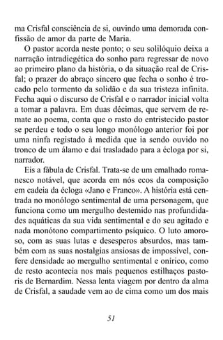 51
ma Crisfal consciência de si, ouvindo uma demorada con-
fissão de amor da parte de Maria.
O pastor acorda neste ponto; o seu solilóquio deixa a
narração intradiegética do sonho para regressar de novo
ao primeiro plano da história, o da situação real de Cris-
fal; o prazer do abraço sincero que fecha o sonho é tro-
cado pelo tormento da solidão e da sua tristeza infinita.
Fecha aqui o discurso de Crisfal e o narrador inicial volta
a tomar a palavra. Em duas décimas, que servem de re-
mate ao poema, conta que o rasto do entristecido pastor
se perdeu e todo o seu longo monólogo anterior foi por
uma ninfa registado à medida que ia sendo ouvido no
tronco de um álamo e daí trasladado para a écloga por si,
narrador.
Eis a fábula de Crisfal. Trata-se de um emalhado roma-
nesco notável, que acorda em nós ecos da composição
em cadeia da écloga «Jano e Franco». A história está cen-
trada no monólogo sentimental de uma personagem, que
funciona como um mergulho destemido nas profundida-
des aquáticas da sua vida sentimental e do seu agitado e
nada monótono compartimento psíquico. O luto amoro-
so, com as suas lutas e desesperos absurdos, mas tam-
bém com as suas nostalgias ansiosas de impossível, con-
fere densidade ao mergulho sentimental e onírico, como
de resto acontecia nos mais pequenos estilhaços pasto-
ris de Bernardim. Nessa lenta viagem por dentro da alma
de Crisfal, a saudade vem ao de cima como um dos mais
 