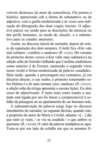 52
visíveis destroços da maré da consciência. Ela pontua a
história, aparecendo sob a forma de substantivo ou de
adjectivo, com a grafia modernizada e às vezes sem indi-
cação de ditongação das duas vogais iniciais. O adjec-
tivo parece ser usado para as descrições da natureza ou
dos perfis humanos, ao modo do Amadís, e o substan-
tivo para os estados interiores.
Assim, no discurso inicial do narrador, depois do rela-
to da separação dos dois amantes, Crisfal fica «Em vale
mui solitario / sombrio e saudoso» (fl. CXXX). Há variante
do primeiro destes versos («Em valle muy salutario») na
edição solta de Germão Galharde que Carolina estabeleceu
como anterior à de Ferrara, mantendo o segundo verso
nessa versão a forma modernizada da palavra «saudade».
Mais tarde, quando a personagem nos comunica, já em
discurso directo, o seu sonho, o primeiro testemunho so-
bre Helena é a de uma serrana «soo, saudosa» (fl. CXXXVI;
a edição solta da écloga apresenta a mesma lição). Eis dois
casos de adjectivação. E tanto num como noutro a sau-
dade está ligada por um fio linear e compreensível à so-
lidão da paisagem ou ao apartamento do ser humano nela.
A substantivação da palavra surge logo no discurso
introdutório do narrador, na segunda décima, quando este,
a propósito do amor de Maria e Crisfal, adianta: «[…] dia
que nam se viam, / se via na saudade / o que ambos se
queriam» (fl. CXXXII). O valor da palavra multiplica-se aqui.
Trata-se por um lado da solidão em que os amantes fi-
 