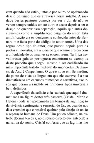 53
cam quando não estão juntos e por outro do apaixonado
desejo de união que os atravessa nessa solidão. A sau-
dade destes pastores começa por ser a dor de não se
verem sempre unidos um ao outro e acaba depois a ser o
desejo de quebrar essa separação, aquilo que antes de-
signámos como a amplificação psíquica do amor. Esta
amplificação era evidentemente conhecida antes de Ber-
nardim e fazia parte do código do amor cortês. Uma das
regras deste tipo de amor, que passou depois para os
poetas stilnovistas, era a ideia de que o amor crescia com
a dificuldade de os amantes se encontrarem. Na lírica tro-
vadoresca galaico-portuguesa encontram-se exemplos
deste preceito que chegou mesmo a ser codificado no
mais importante tratado medieval do amor cortês, De Amo-
re, de André Cappellanus. O que é novo em Bernardim,
do ponto de vista da língua em que ele escreve, é a sua
dramatização em excursos miméticos e narrativos, excur-
sos que deram à saudade os primeiros tipos universais
bem definidos.
A experiência da solidão e da saudade que aqui é dra-
matizada na figura destes três pastores (Crisfal, Maria e
Helena) pode ser aproximada em termos de significação
da vivência sentimental e sensorial de Usque, quando nos
dá a entender que é possível quebrar pelo desejo de união
a separação humana de Deus. Um pouco adiante, na es-
trofe décima terceira, no discurso directo que antecede a
narrativa do sonho, Crisfal confessa que as lágrimas lhe
 