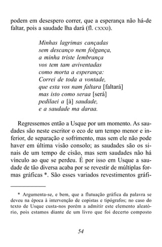 54
podem em desespero correr, que a esperança não há-de
faltar, pois a saudade lha dará (fl. CXXXI).
Minhas lagrimas cançadas
sem descanço nem folgança,
a minha triste lembrança
vos tem tam aviventadas
como morta a esperança:
Correi de toda a vontade,
que esta vos nam faltara [faltará]
mas isto como seraa [será]
pedilaei a [à] saudade,
e a saudade ma daraa.
Regressemos então a Usque por um momento. As sau-
dades são neste escritor o eco de um tempo menor e in-
ferior, de separação e sofrimento, mas sem ele não pode
haver em última visão consolo; as saudades são os si-
nais de um tempo de cisão, mas sem saudades não há
vínculo ao que se perdeu. É por isso em Usque a sau-
dade de tão diversa acaba por se revestir de múltiplas for-
mas gráficas *. São esses variados revestimentos gráfi-
* Argumenta-se, e bem, que a flutuação gráfica da palavra se
deveu na época à intervenção de copistas e tipógrafos; no caso do
texto de Usque custa-nos porém a admitir este elemento aleató-
rio, pois estamos diante de um livro que foi decerto composto
 