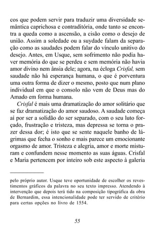 55
cos que podem servir para traduzir uma diversidade se-
mântica caprichosa e contraditória, onde tanto se encon-
tra a queda como a ascensão, a cisão como o desejo de
união. Assim a soledade ou a suydade falam da separa-
ção como as saudades podem falar do vínculo unitivo do
desejo. Antes, em Usque, sem sofrimento não podia ha-
ver memória do que se perdeu e sem memória não havia
amor divino nem ânsia dele; agora, na écloga Crisfal, sem
saudade não há esperança humana, o que é porventura
uma outra forma de dizer o mesmo, posto que num plano
individual em que o consolo não vem de Deus mas do
Amado em forma humana.
Crisfal é mais uma dramatização do amor solitário que
se faz dramatização do amor saudoso. A saudade começa
aí por ser a solidão do ser separado, com o seu luto for-
çado, frustração e tristeza, mas depressa se torna o pra-
zer dessa dor; é isto que se sente naquele banho de lá-
grimas que fecha o sonho e mais parece um emocionante
orgasmo de amor. Tristeza e alegria, amor e morte mistu-
ram e confundem nesse momento as suas águas. Crisfal
e Maria pertencem por inteiro sob este aspecto à galeria
pelo próprio autor. Usque teve oportunidade de escolher os reves-
timentos gráficos da palavra no seu texto impresso. Atendendo à
intervenção que depois terá tido na composição tipográfica da obra
de Bernardim, essa intencionalidade pode ter servido de critério
para certas opções no livro de 1554.
 