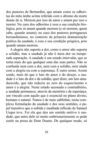 56
dos pastores de Bernardim, que amam como os odhori-
tas do mito árabe acima referido com o abismo da morte
diante de si. Morrem por isso de amor e amam por isso o
morrer. No caso dos odhoritas é essa a sua condição bio-
lógica, pois só amam quando morrem (e só morrem, quem
sabe, quando amam); no caso dos pastores portugueses
bernardinianos, no contexto da primeira dramatização
poética da saudade, é essa a sua condição psíquica, pois
quando amam morrem.
A alegria não suporta a dor, como o amor não suporta
a solidão, mas a saudade já não é mera dor ou inespe-
rada separação. A saudade é um estado intervalar, que se
torna mais do que qualquer uma das suas partes. Não se
confunde nem com a dor, nem com a solidão, nem ainda
com a alegria ou com a esperança. É outro nome. Assim
sendo, mais do que o luto do amor e do desejo, a sau-
dade é o luto da dor e da solidão, quer dizer, um luto ama-
durecido, que não reduziu ao zero do esquecimento o
amor e a alegria. Neste estado sazonado e contraditório,
a saudade permanece, através da memória e da esperança,
um vínculo com aquilo que é essencial no plano divino,
humano e natural. Nunca é de mais sublinhar, nesta com-
plexa formulação da saudade e dos seus sentidos, o pa-
pel transitivo que a sofrida e meditada reflexão de Samuel
Usque teve. Foi ela que deu um sentido unitivo à sau-
dade, que antes dele só muito embrionariamente se pode
sentir na prosa de Dom Duarte. De qualquer modo, só
 