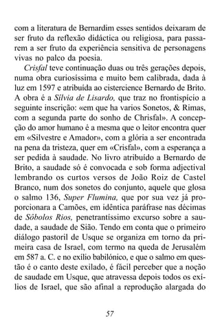 57
com a literatura de Bernardim esses sentidos deixaram de
ser fruto da reflexão didáctica ou religiosa, para passa-
rem a ser fruto da experiência sensitiva de personagens
vivas no palco da poesia.
Crisfal teve continuação duas ou três gerações depois,
numa obra curiosíssima e muito bem calibrada, dada à
luz em 1597 e atribuída ao cistercience Bernardo de Brito.
A obra é a Sílvia de Lisardo, que traz no frontispício a
seguinte inscrição: «em que ha varios Sonetos, & Rimas,
com a segunda parte do sonho de Chrisfal». A concep-
ção do amor humano é a mesma que o leitor encontra quer
em «Silvestre e Amador», com a glória a ser encontrada
na pena da tristeza, quer em «Crisfal», com a esperança a
ser pedida à saudade. No livro atribuído a Bernardo de
Brito, a saudade só é convocada e sob forma adjectival
lembrando os curtos versos de João Roiz de Castel
Branco, num dos sonetos do conjunto, aquele que glosa
o salmo 136, Super Flumina, que por sua vez já pro-
porcionara a Camões, em idêntica paráfrase nas décimas
de Sôbolos Rios, penetrantíssimo excurso sobre a sau-
dade, a saudade de Sião. Tendo em conta que o primeiro
diálogo pastoril de Usque se organiza em torno da pri-
meira casa de Israel, com termo na queda de Jerusalém
em 587 a. C. e no exílio babilónico, e que o salmo em ques-
tão é o canto deste exilado, é fácil perceber que a noção
de saudade em Usque, que atravessa depois todos os exí-
lios de Israel, que são afinal a reprodução alargada do
 