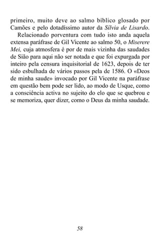 58
primeiro, muito deve ao salmo bíblico glosado por
Camões e pelo dotadíssimo autor da Sílvia de Lisardo.
Relacionado porventura com tudo isto anda aquela
extensa paráfrase de Gil Vicente ao salmo 50, o Miserere
Mei, cuja atmosfera é por de mais vizinha das saudades
de Sião para aqui não ser notada e que foi expurgada por
inteiro pela censura inquisitorial de 1623, depois de ter
sido esbulhada de vários passos pela de 1586. O «Deos
de minha saude» invocado por Gil Vicente na paráfrase
em questão bem pode ser lido, ao modo de Usque, como
a consciência activa no sujeito do elo que se quebrou e
se memoriza, quer dizer, como o Deus da minha saudade.
 