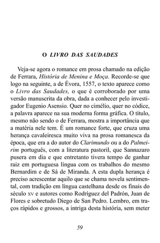 59
O LIVRO DAS SAUDADES
Veja-se agora o romance em prosa chamado na edição
de Ferrara, História de Menina e Moça. Recorde-se que
logo na seguinte, a de Évora, 1557, o texto aparece como
o Livro das Saudades, o que é corroborado por uma
versão manuscrita da obra, dada a conhecer pelo investi-
gador Eugenio Asensio. Quer no cimélio, quer no códice,
a palavra aparece na sua moderna forma gráfica. O título,
mesmo não sendo o de Ferrara, mostra a importância que
a matéria nele tem. É um romance forte, que cruza uma
herança cavaleiresca muito viva na prosa romanesca da
época, que era a do autor do Clarimundo ou a do Palmei-
rim português, com a literatura pastoril, que Sannazaro
pusera em dia e que entretanto tivera tempo de ganhar
raiz em portuguesa língua com os trabalhos do mesmo
Bernardim e de Sá de Miranda. A esta dupla herança é
preciso acrescentar aquilo que se chama novela sentimen-
tal, com tradição em língua castelhana desde os finais do
século XV e autores como Rodríguez del Padrón, Juan de
Flores e sobretudo Diego de San Pedro. Lembro, em tra-
ços rápidos e grossos, a intriga desta história, sem meter
 